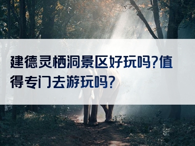 建德灵栖洞景区好玩吗？值得专门去游玩吗？