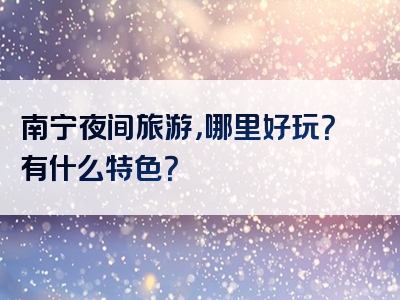 南宁夜间旅游，哪里好玩？有什么特色？