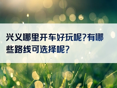 兴义哪里开车好玩呢？有哪些路线可选择呢？