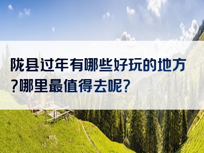 陇县过年有哪些好玩的地方？哪里最值得去呢？