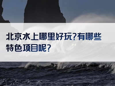 北京水上哪里好玩？有哪些特色项目呢？