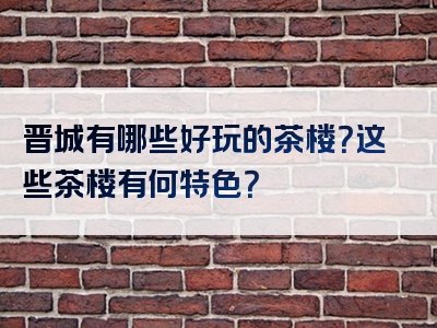 晋城有哪些好玩的茶楼？这些茶楼有何特色？