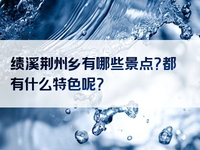 绩溪荆州乡有哪些景点？都有什么特色呢？