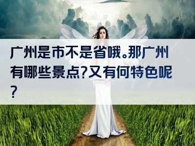 广州是市不是省哦。那广州有哪些景点？又有何特色呢？