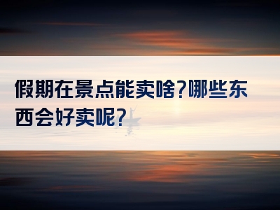 假期在景点能卖啥？哪些东西会好卖呢？