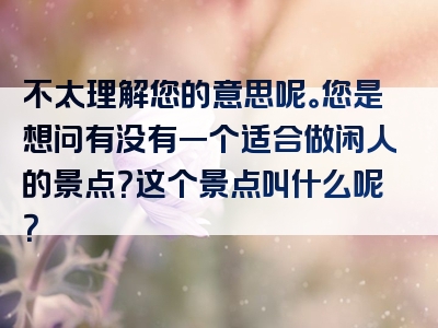 不太理解您的意思呢。您是想问有没有一个适合做闲人的景点？这个景点叫什么呢？
