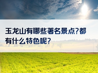 玉龙山有哪些著名景点？都有什么特色呢？