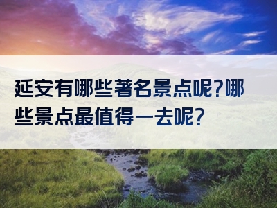 延安有哪些著名景点呢？哪些景点最值得一去呢？