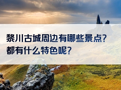 黎川古城周边有哪些景点？都有什么特色呢？