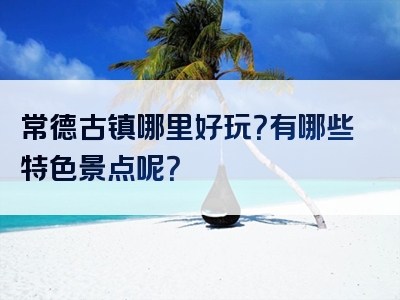 常德古镇哪里好玩？有哪些特色景点呢？