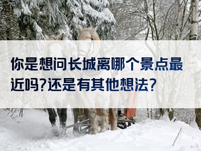 你是想问长城离哪个景点最近吗？还是有其他想法？