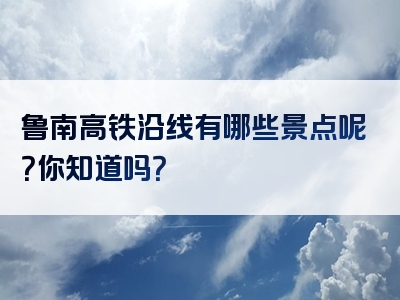 鲁南高铁沿线有哪些景点呢？你知道吗？