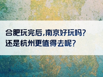 合肥玩完后，南京好玩吗？还是杭州更值得去呢？