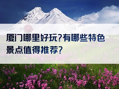 厦门哪里好玩？有哪些特色景点值得推荐？