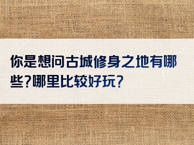 你是想问古城修身之地有哪些？哪里比较好玩？