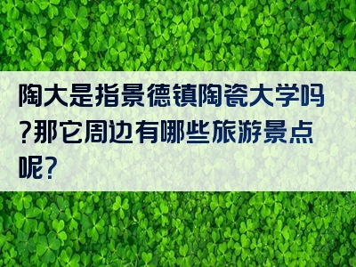 陶大是指景德镇陶瓷大学吗？那它周边有哪些旅游景点呢？