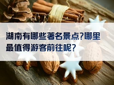 湖南有哪些著名景点？哪里最值得游客前往呢？