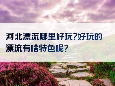 河北漂流哪里好玩？好玩的漂流有啥特色呢？