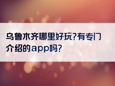 乌鲁木齐哪里好玩？有专门介绍的app吗？