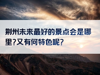 荆州未来最好的景点会是哪里？又有何特色呢？