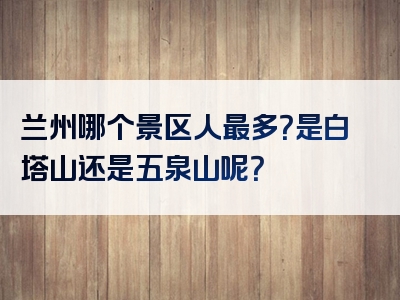 兰州哪个景区人最多？是白塔山还是五泉山呢？