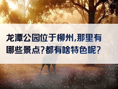 龙潭公园位于柳州，那里有哪些景点？都有啥特色呢？