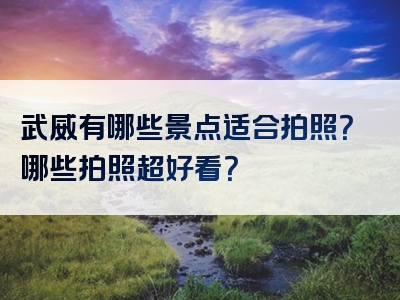 武威有哪些景点适合拍照？哪些拍照超好看？