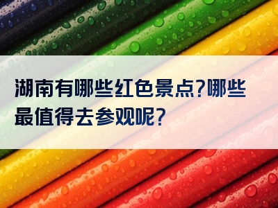 湖南有哪些红色景点？哪些最值得去参观呢？