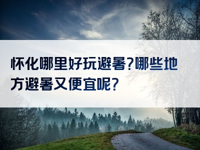 怀化哪里好玩避暑？哪些地方避暑又便宜呢？