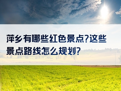 萍乡有哪些红色景点？这些景点路线怎么规划？