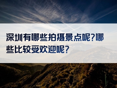 深圳有哪些拍摄景点呢？哪些比较受欢迎呢？