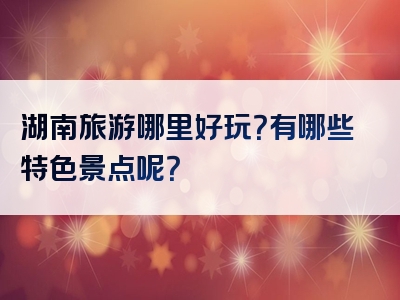 湖南旅游哪里好玩？有哪些特色景点呢？
