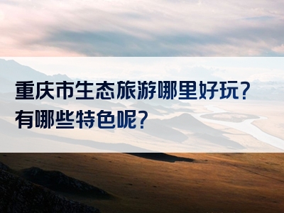 重庆市生态旅游哪里好玩？有哪些特色呢？