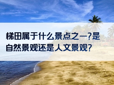 梯田属于什么景点之一？是自然景观还是人文景观？