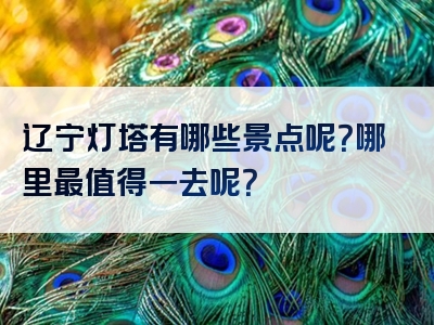 辽宁灯塔有哪些景点呢？哪里最值得一去呢？
