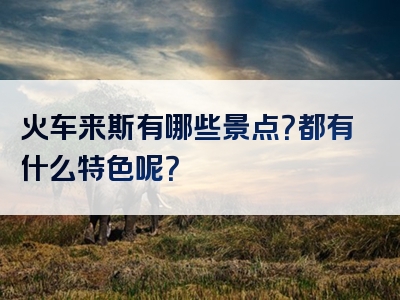 火车来斯有哪些景点？都有什么特色呢？