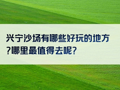 兴宁沙场有哪些好玩的地方？哪里最值得去呢？