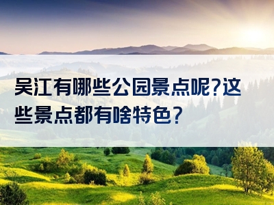 吴江有哪些公园景点呢？这些景点都有啥特色？