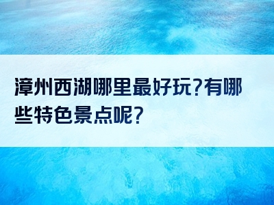 漳州西湖哪里最好玩？有哪些特色景点呢？