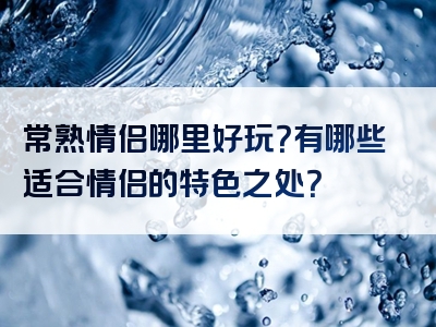 常熟情侣哪里好玩？有哪些适合情侣的特色之处？