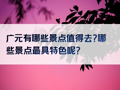 广元有哪些景点值得去？哪些景点最具特色呢？