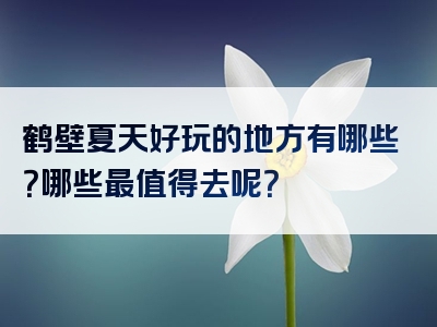 鹤壁夏天好玩的地方有哪些？哪些最值得去呢？