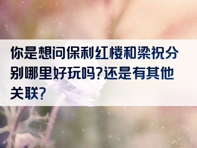 你是想问保利红楼和梁祝分别哪里好玩吗？还是有其他关联？