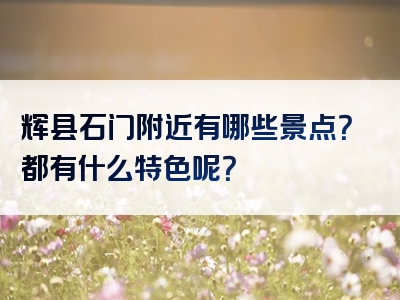 辉县石门附近有哪些景点？都有什么特色呢？
