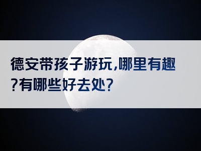 德安带孩子游玩，哪里有趣？有哪些好去处？