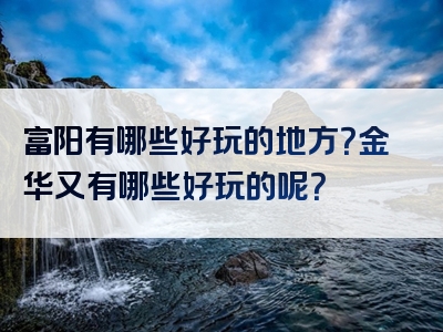 富阳有哪些好玩的地方？金华又有哪些好玩的呢？