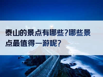 泰山的景点有哪些？哪些景点最值得一游呢？