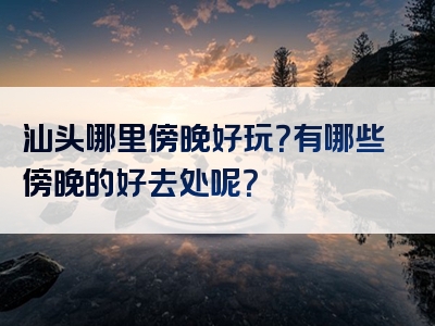 汕头哪里傍晚好玩？有哪些傍晚的好去处呢？
