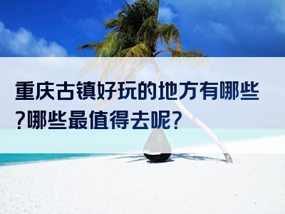 重庆古镇好玩的地方有哪些？哪些最值得去呢？