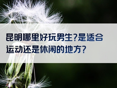 昆明哪里好玩男生？是适合运动还是休闲的地方？